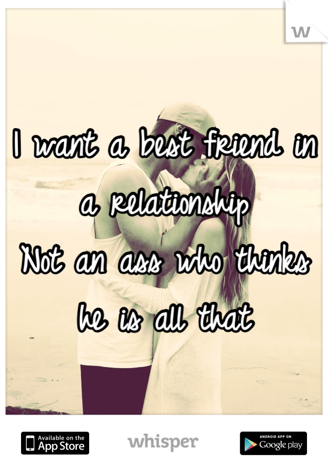 I want a best friend in a relationship
Not an ass who thinks he is all that
