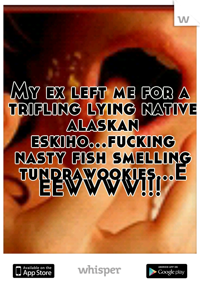 My ex left me for a trifling lying native alaskan eskiho...fucking nasty fish smelling tundrawookies...EEEWWWW!!!