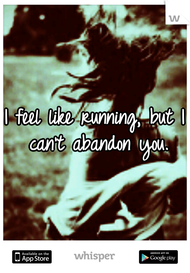I feel like running, but I can't abandon you.