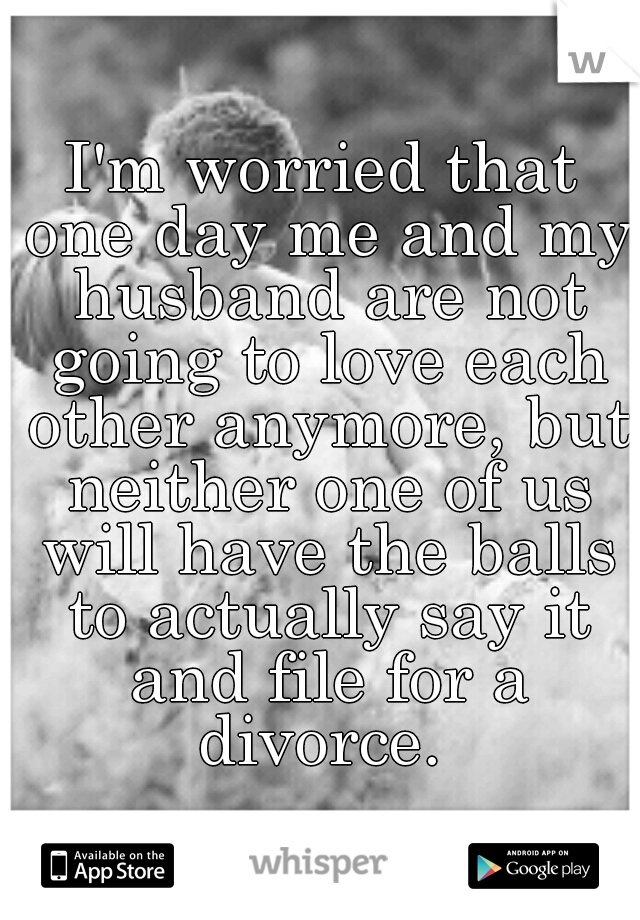 I'm worried that one day me and my husband are not going to love each other anymore, but neither one of us will have the balls to actually say it and file for a divorce. 