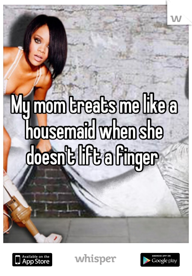 My mom treats me like a housemaid when she doesn't lift a finger 
