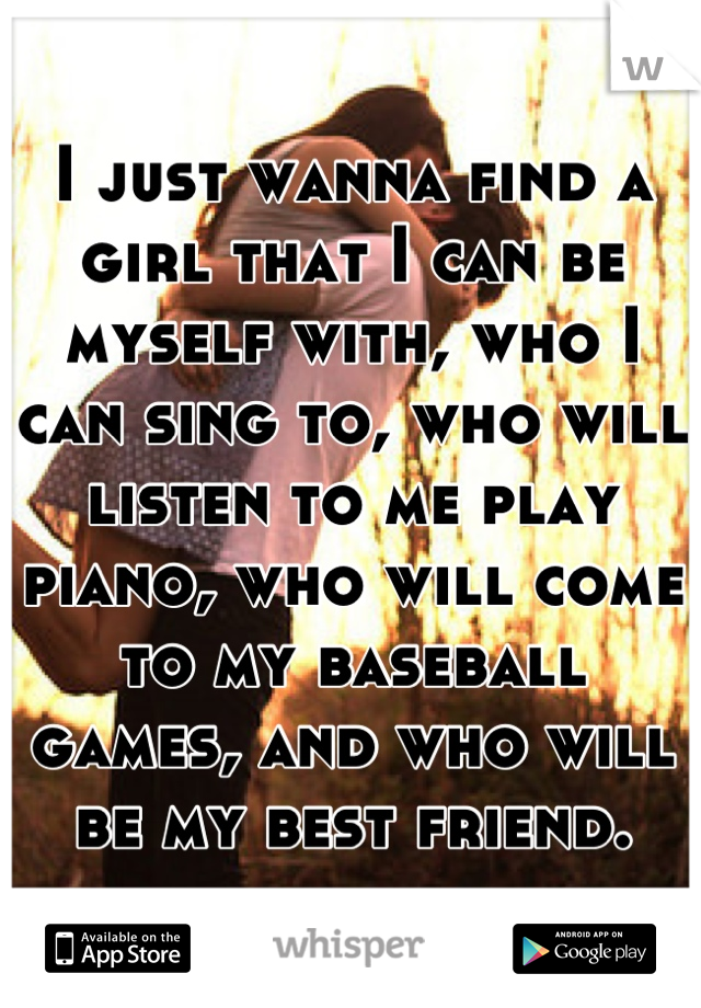 I just wanna find a girl that I can be myself with, who I can sing to, who will listen to me play piano, who will come to my baseball games, and who will be my best friend.