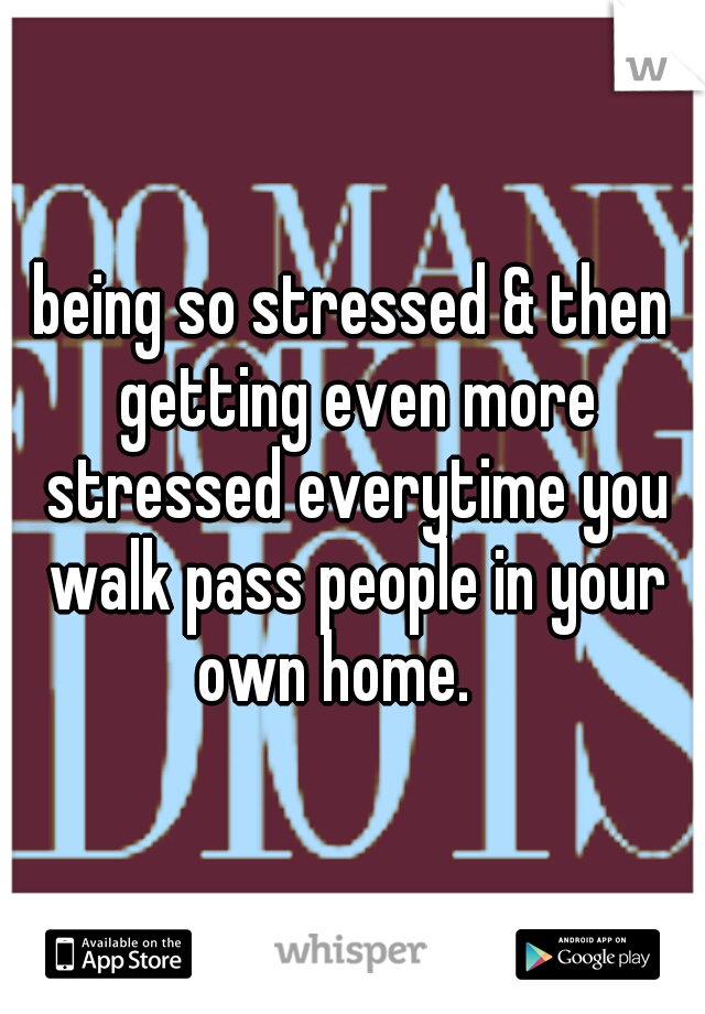 being so stressed & then getting even more stressed everytime you walk pass people in your own home. 
