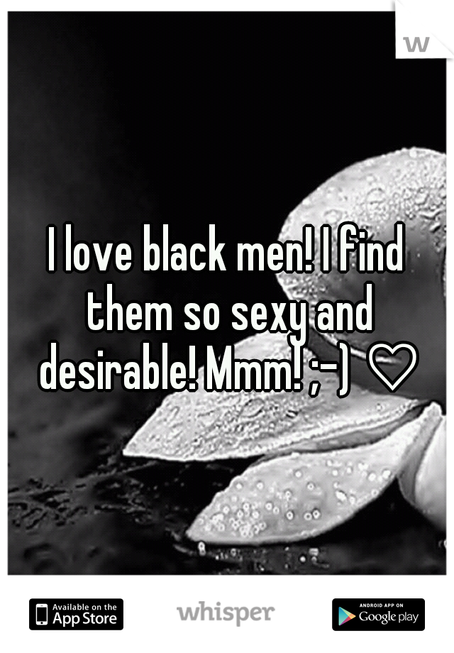 I love black men! I find them so sexy and desirable! Mmm! ;-) ♡♡