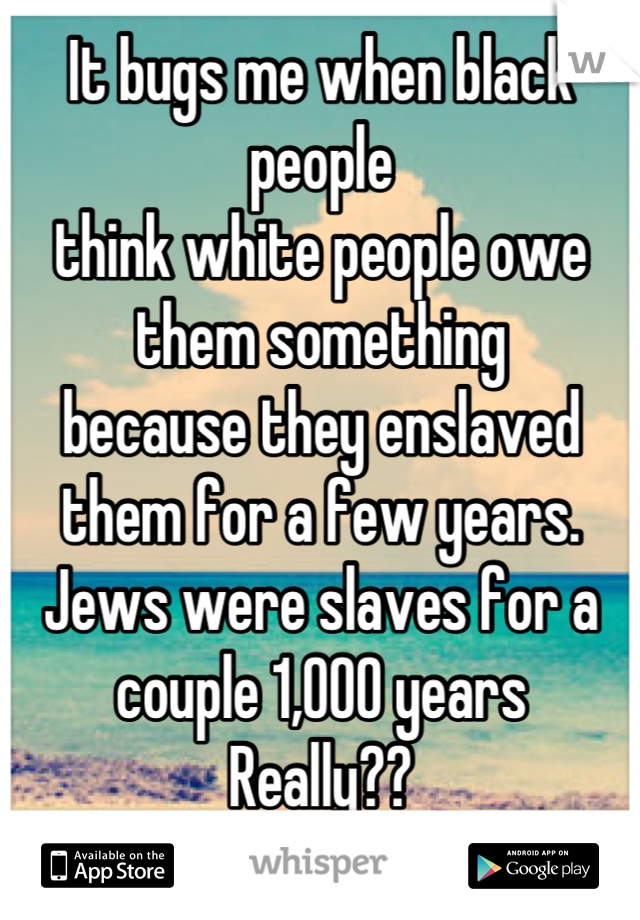 It bugs me when black people 
think white people owe them something
because they enslaved them for a few years. 
Jews were slaves for a couple 1,000 years
Really??