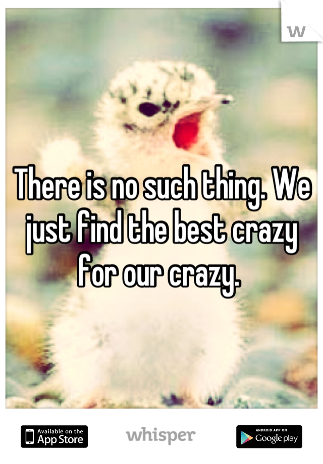 There is no such thing. We just find the best crazy for our crazy. 