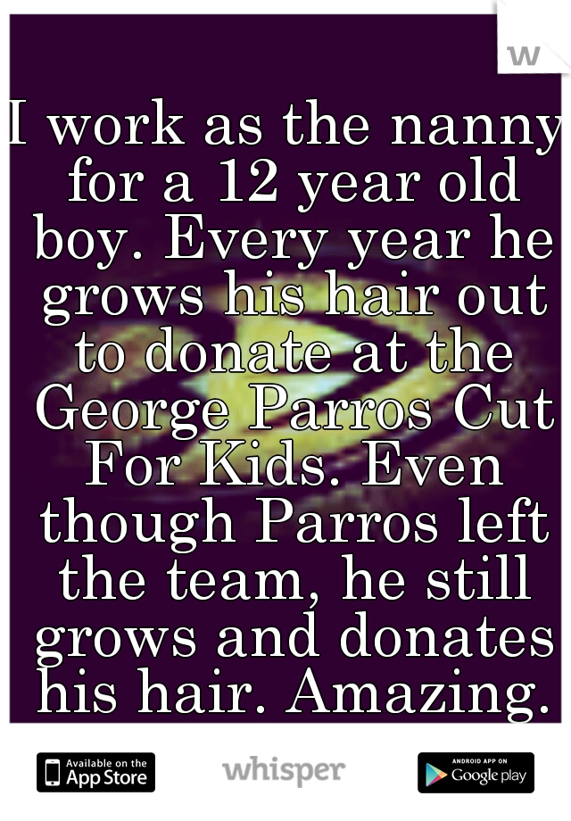 I work as the nanny for a 12 year old boy. Every year he grows his hair out to donate at the George Parros Cut For Kids. Even though Parros left the team, he still grows and donates his hair. Amazing.