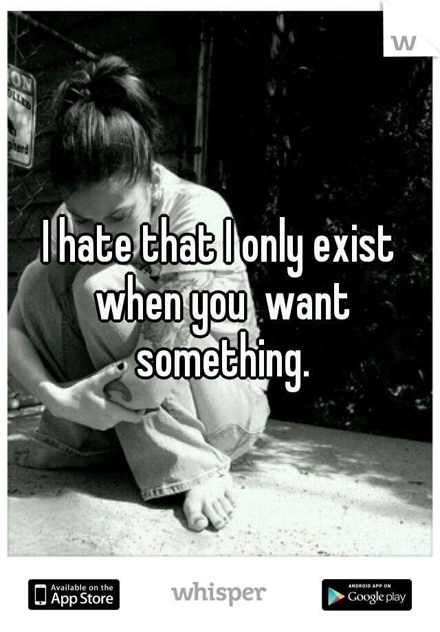 I hate that I only exist when you  want something.