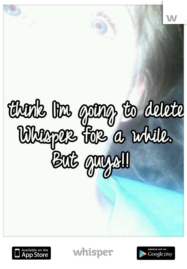 I think I'm going to delete Whisper for a while. But guys!! 
