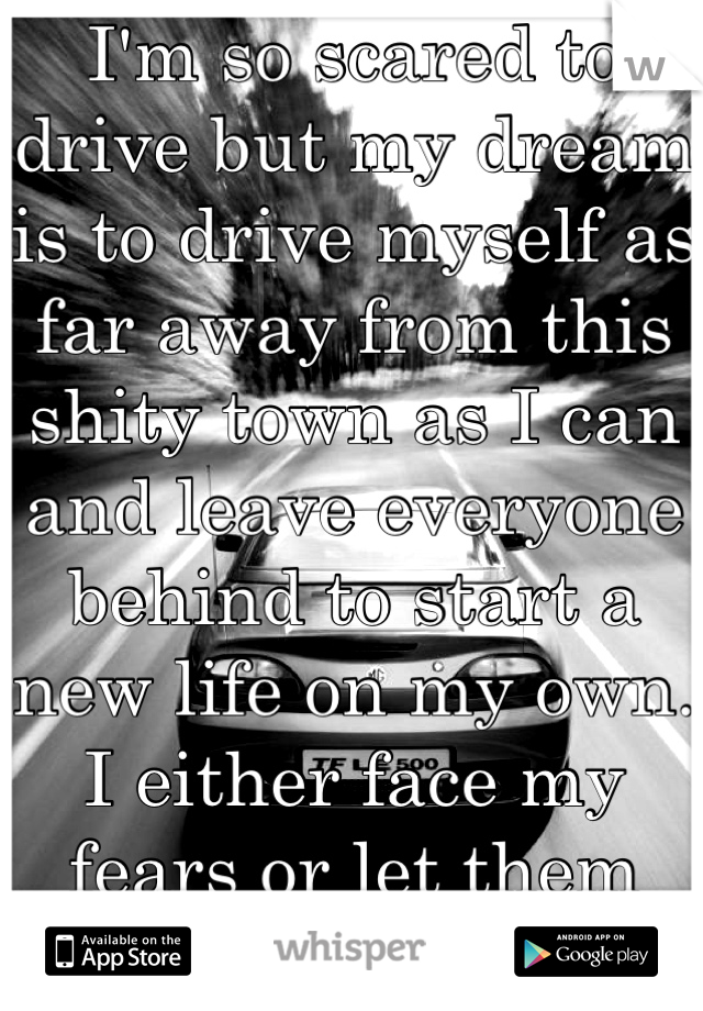 I'm so scared to drive but my dream is to drive myself as far away from this shity town as I can and leave everyone behind to start a new life on my own. I either face my fears or let them control me.