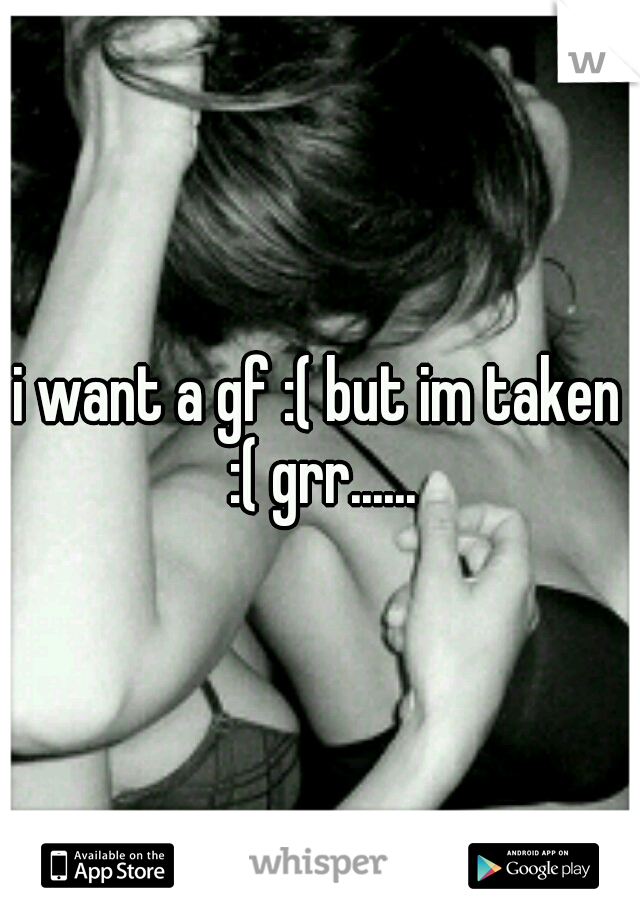i want a gf :( but im taken :( grr......