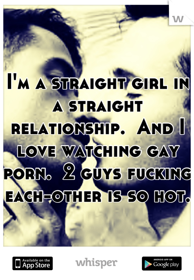 I'm a straight girl in a straight relationship.  And I love watching gay porn.  2 guys fucking each-other is so hot.