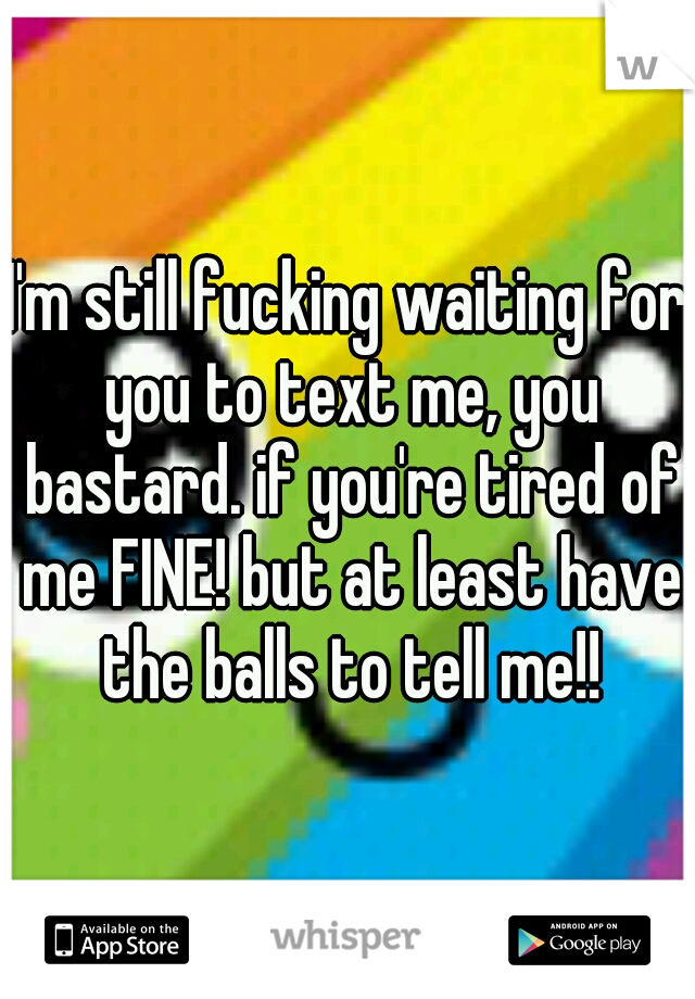 I'm still fucking waiting for you to text me, you bastard. if you're tired of me FINE! but at least have the balls to tell me!!