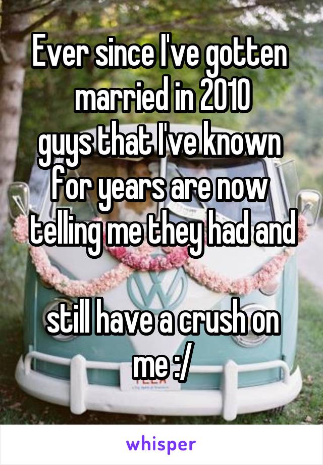 Ever since I've gotten 
married in 2010
guys that I've known 
for years are now 
telling me they had and 
still have a crush on me :/
