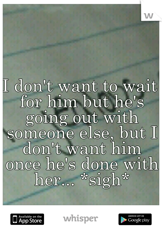 I don't want to wait for him but he's going out with someone else, but I don't want him once he's done with her... *sigh*