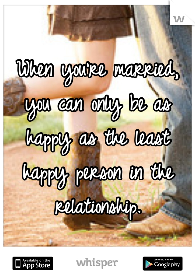 When you're married, you can only be as happy as the least happy person in the relationship.
