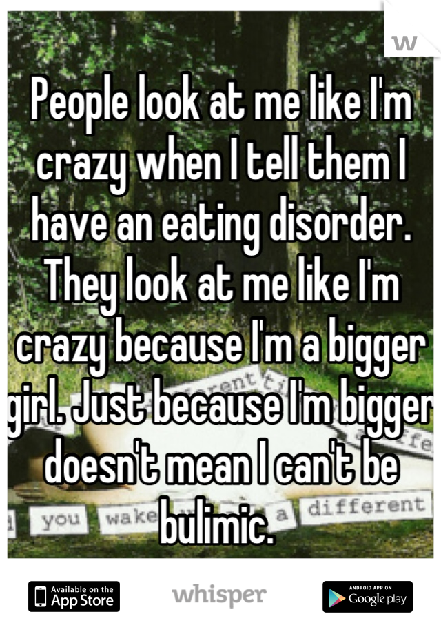 People look at me like I'm crazy when I tell them I have an eating disorder. They look at me like I'm crazy because I'm a bigger girl. Just because I'm bigger doesn't mean I can't be bulimic. 