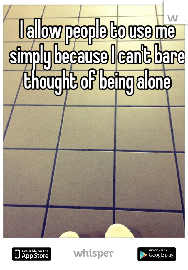 I allow people to use me simply because I can't bare thought of being alone