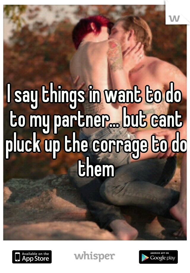 I say things in want to do to my partner... but cant pluck up the corrage to do them