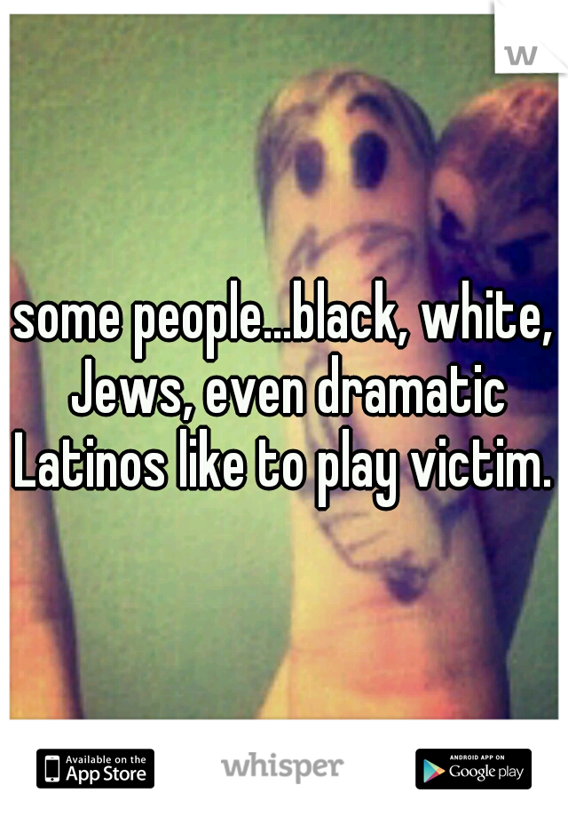 some people...black, white, Jews, even dramatic Latinos like to play victim. 