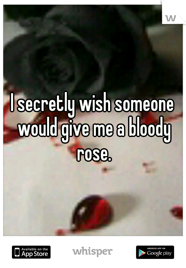 I secretly wish someone would give me a bloody rose.
