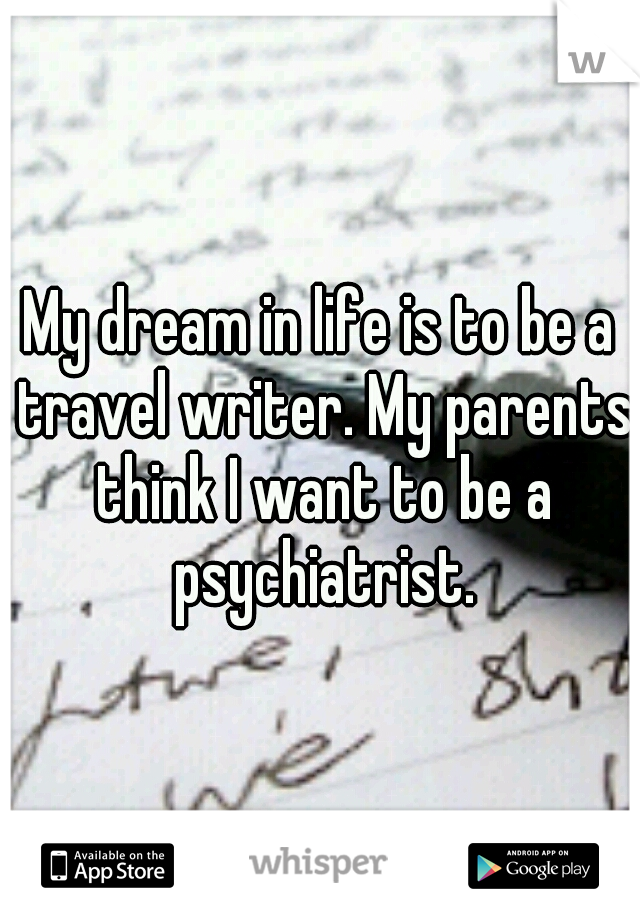 My dream in life is to be a travel writer. My parents think I want to be a psychiatrist.