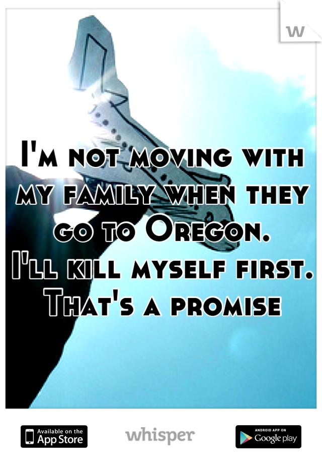 I'm not moving with my family when they go to Oregon. 
I'll kill myself first.
That's a promise
