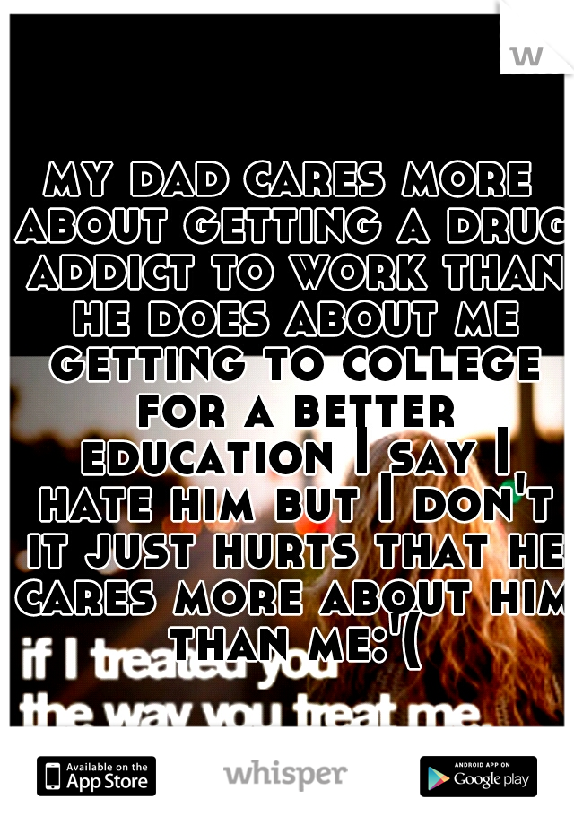 my dad cares more about getting a drug addict to work than he does about me getting to college for a better education I say I hate him but I don't it just hurts that he cares more about him than me:'(