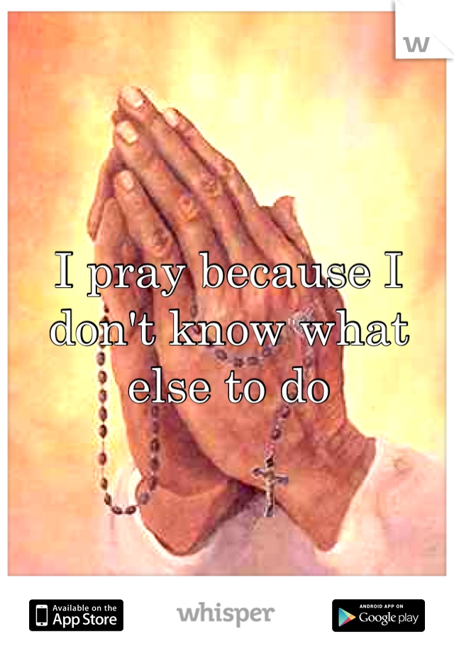 I pray because I don't know what else to do