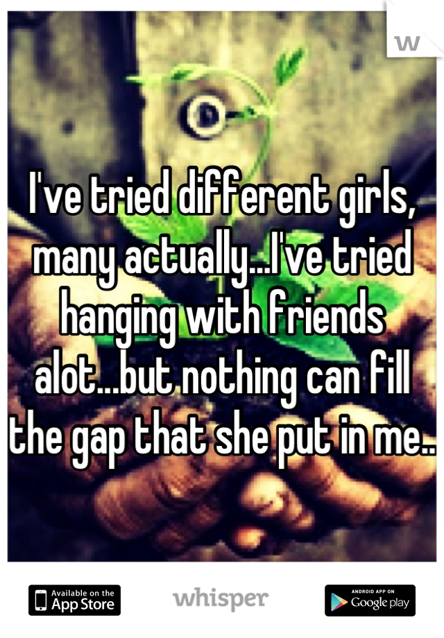 I've tried different girls, many actually...I've tried hanging with friends alot...but nothing can fill the gap that she put in me..