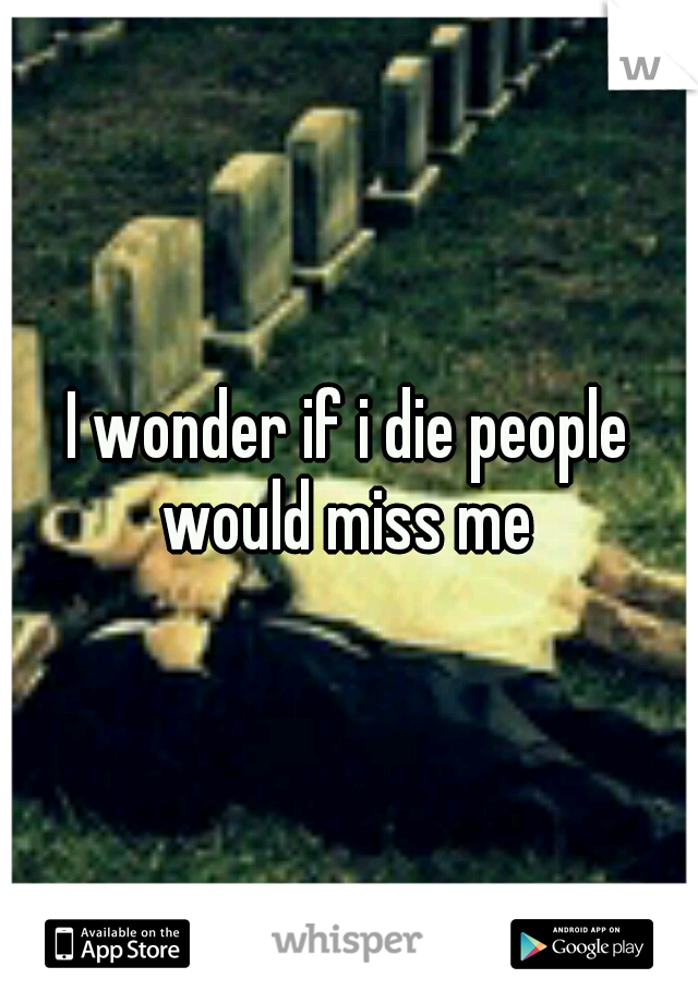 I wonder if i die people would miss me 