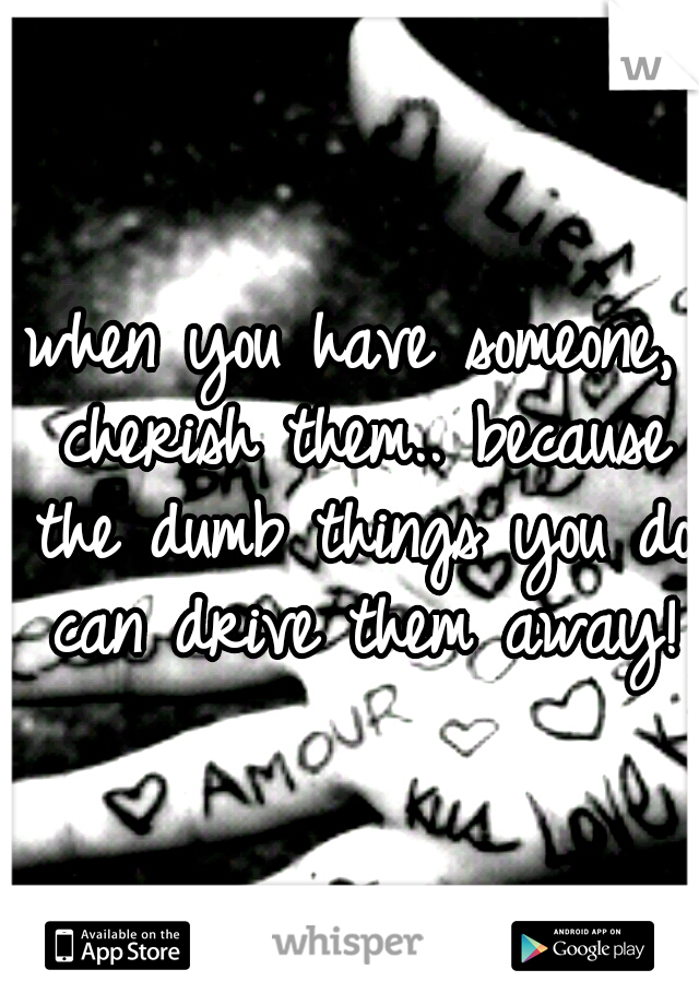 when you have someone, cherish them.. because the dumb things you do can drive them away!