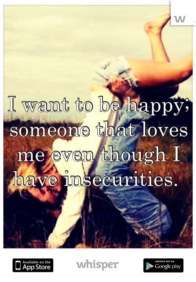 I want to be happy; someone that loves me even though I have insecurities. 