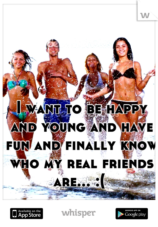 I want to be happy and young and have fun and finally know who my real friends are... :( 