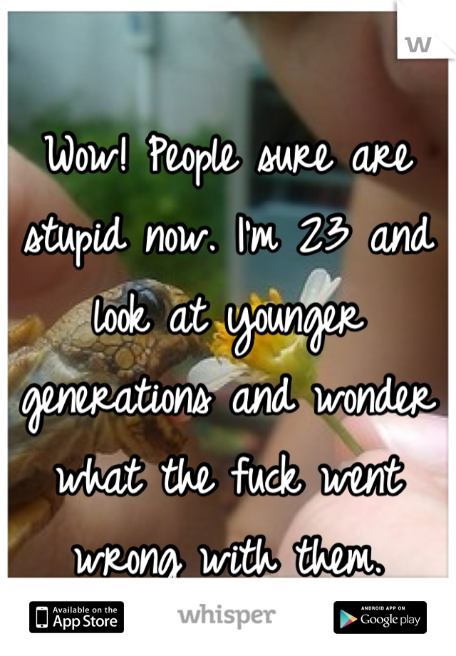 Wow! People sure are stupid now. I'm 23 and look at younger generations and wonder what the fuck went wrong with them.