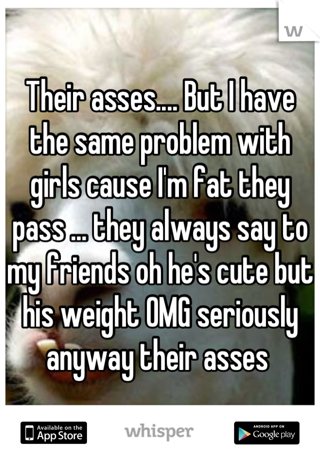 Their asses.... But I have the same problem with girls cause I'm fat they pass ... they always say to my friends oh he's cute but his weight OMG seriously anyway their asses 