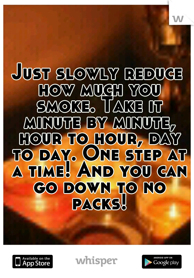 Just slowly reduce how much you smoke. Take it minute by minute, hour to hour, day to day. One step at a time! And you can go down to no packs!