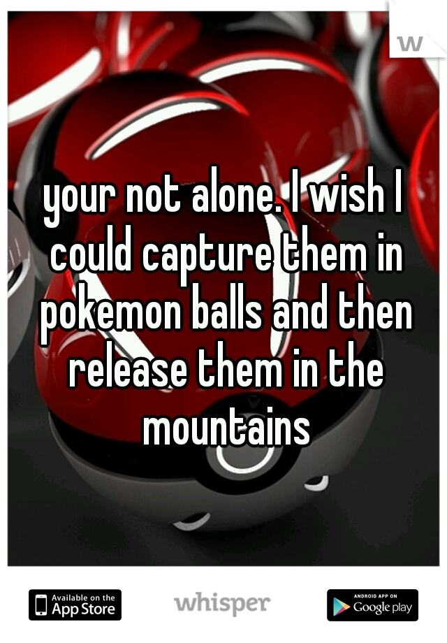 your not alone. I wish I could capture them in pokemon balls and then release them in the mountains
