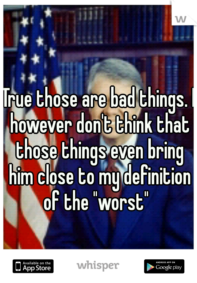 True those are bad things. I however don't think that those things even bring him close to my definition of the "worst"  