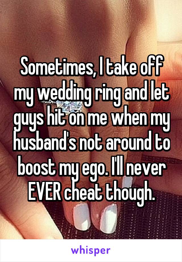 Sometimes, I take off my wedding ring and let guys hit on me when my husband's not around to boost my ego. I'll never EVER cheat though.