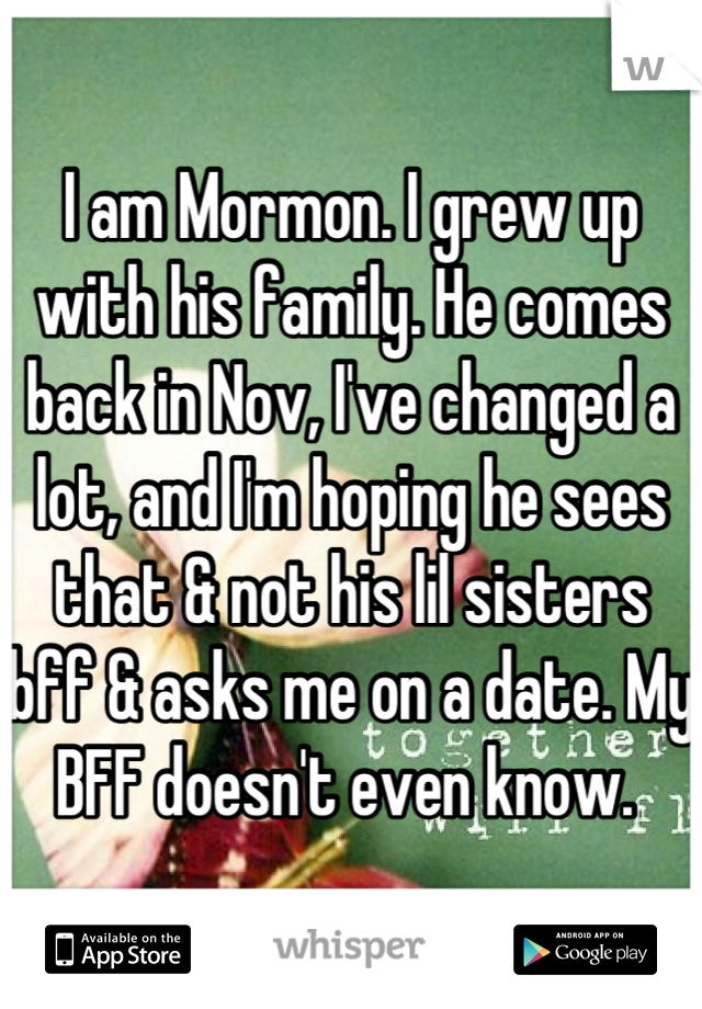 I am Mormon. I grew up with his family. He comes back in Nov, I've changed a lot, and I'm hoping he sees that & not his lil sisters bff & asks me on a date. My BFF doesn't even know. 