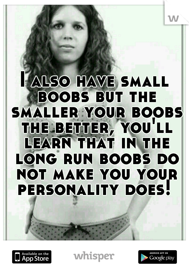 I also have small boobs but the smaller your boobs the better, you'll learn that in the long run boobs do not make you your personality does! 