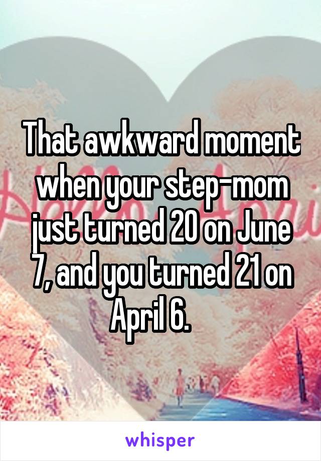 That awkward moment when your step-mom just turned 20 on June 7, and you turned 21 on April 6.    