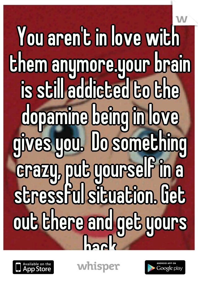 You aren't in love with them anymore.your brain is still addicted to the dopamine being in love gives you.  Do something crazy, put yourself in a stressful situation. Get out there and get yours back