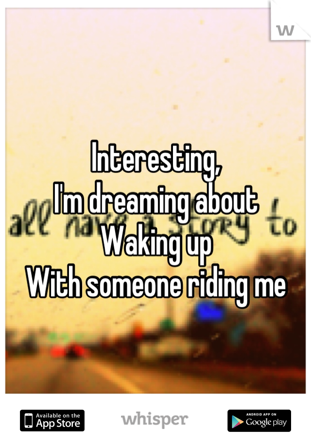 Interesting, 
I'm dreaming about 
Waking up
With someone riding me