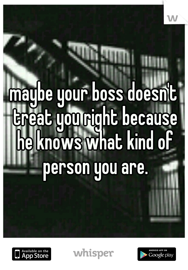 maybe your boss doesn't treat you right because he knows what kind of person you are.