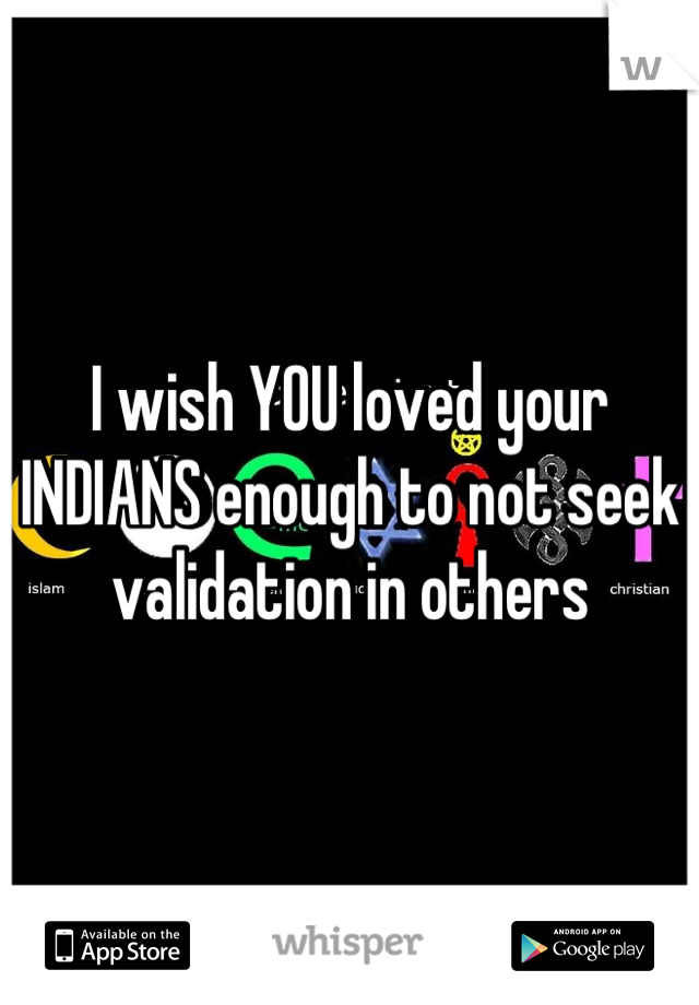 I wish YOU loved your INDIANS enough to not seek validation in others