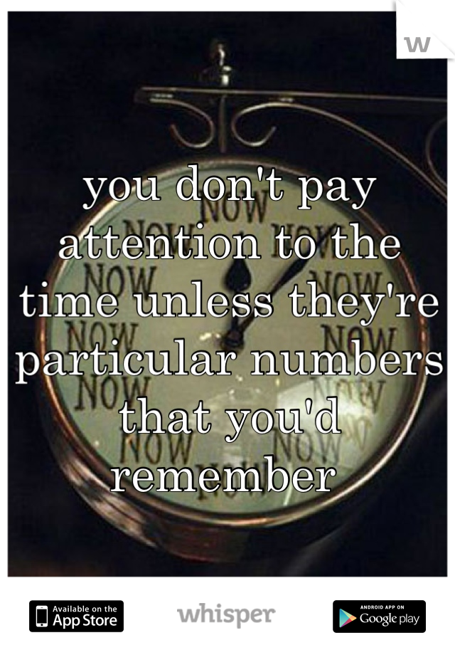 you don't pay attention to the time unless they're particular numbers that you'd remember 