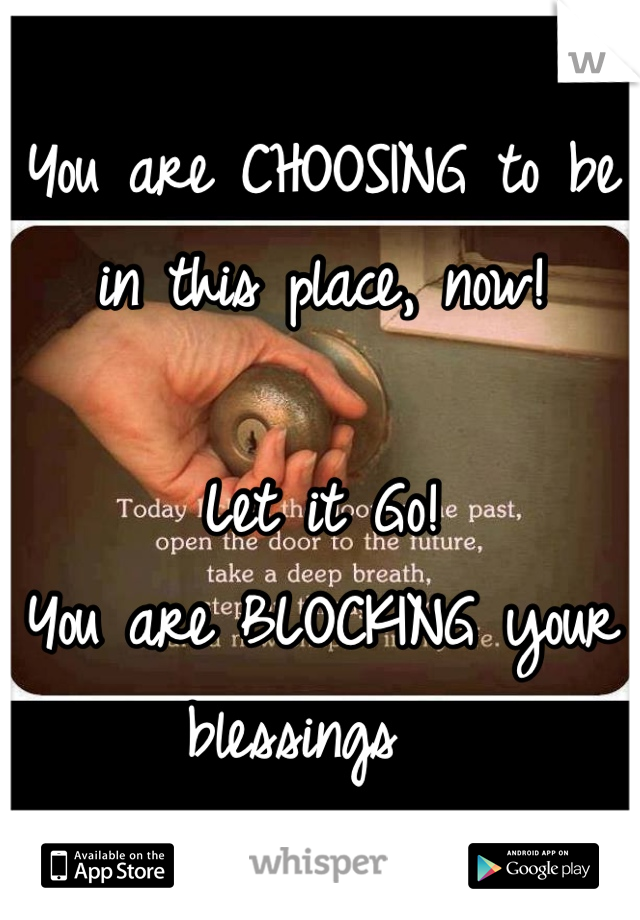 You are CHOOSING to be in this place, now!

Let it Go!
You are BLOCKING your blessings  