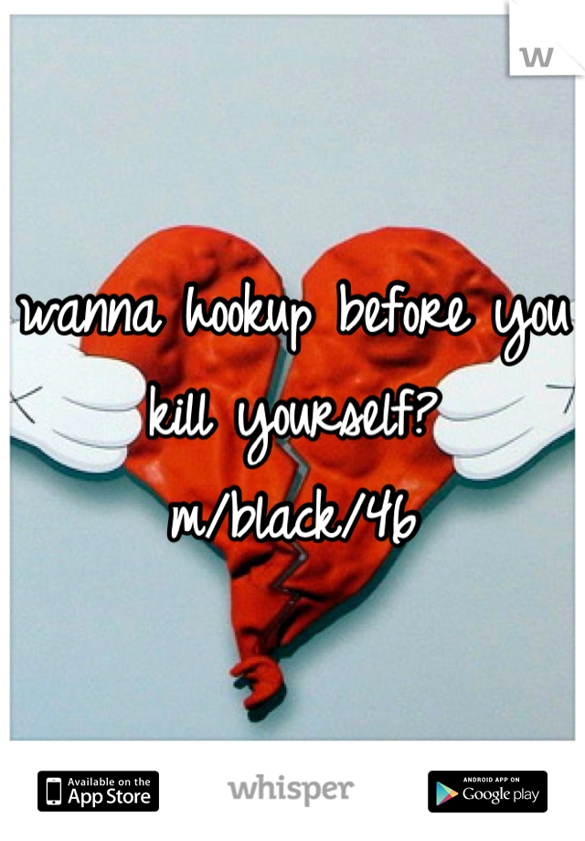 wanna hookup before you kill yourself?
m/black/46